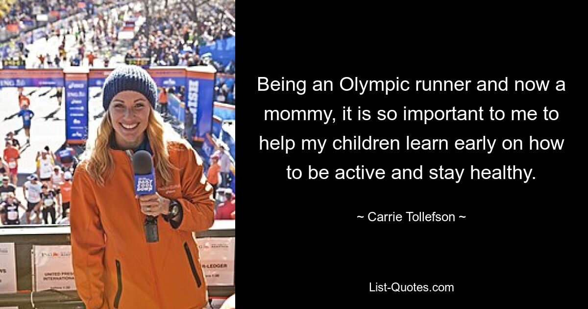 Being an Olympic runner and now a mommy, it is so important to me to help my children learn early on how to be active and stay healthy. — © Carrie Tollefson