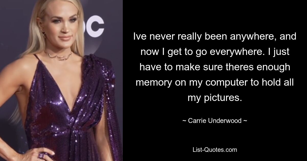 Ive never really been anywhere, and now I get to go everywhere. I just have to make sure theres enough memory on my computer to hold all my pictures. — © Carrie Underwood