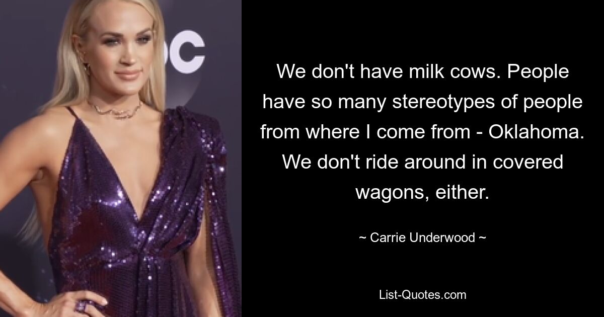 We don't have milk cows. People have so many stereotypes of people from where I come from - Oklahoma. We don't ride around in covered wagons, either. — © Carrie Underwood