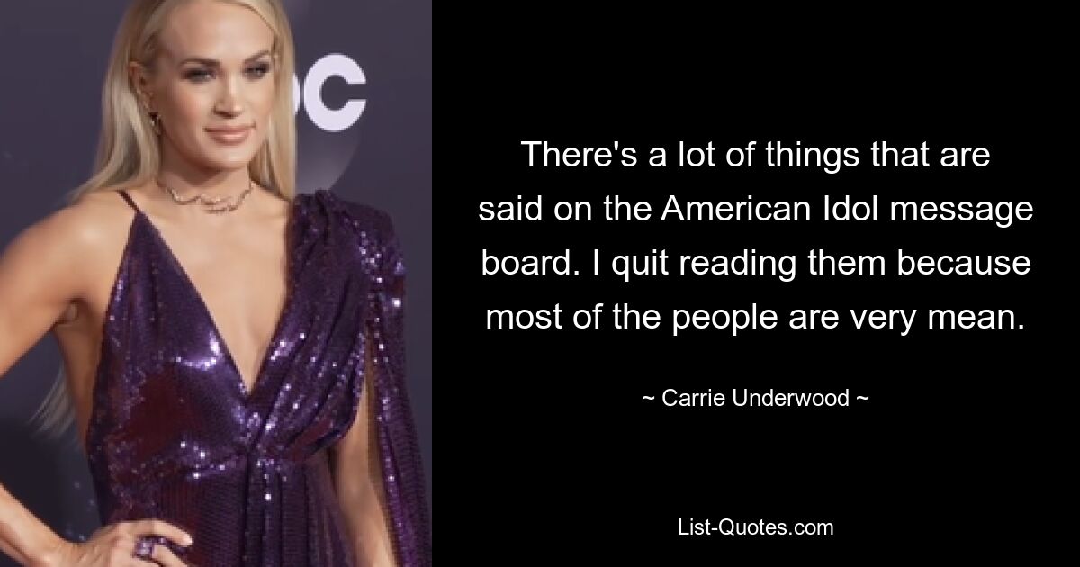 There's a lot of things that are said on the American Idol message board. I quit reading them because most of the people are very mean. — © Carrie Underwood