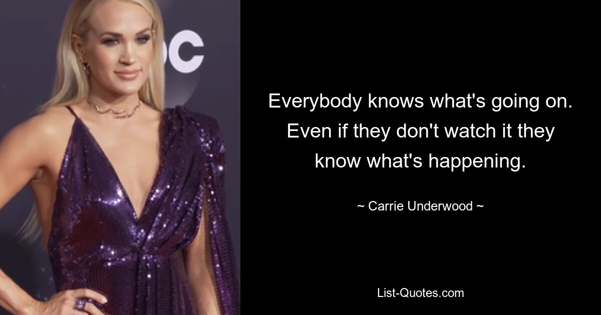 Everybody knows what's going on. Even if they don't watch it they know what's happening. — © Carrie Underwood