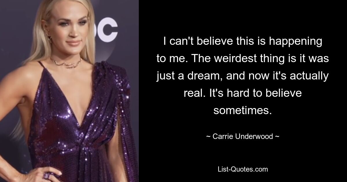 I can't believe this is happening to me. The weirdest thing is it was just a dream, and now it's actually real. It's hard to believe sometimes. — © Carrie Underwood