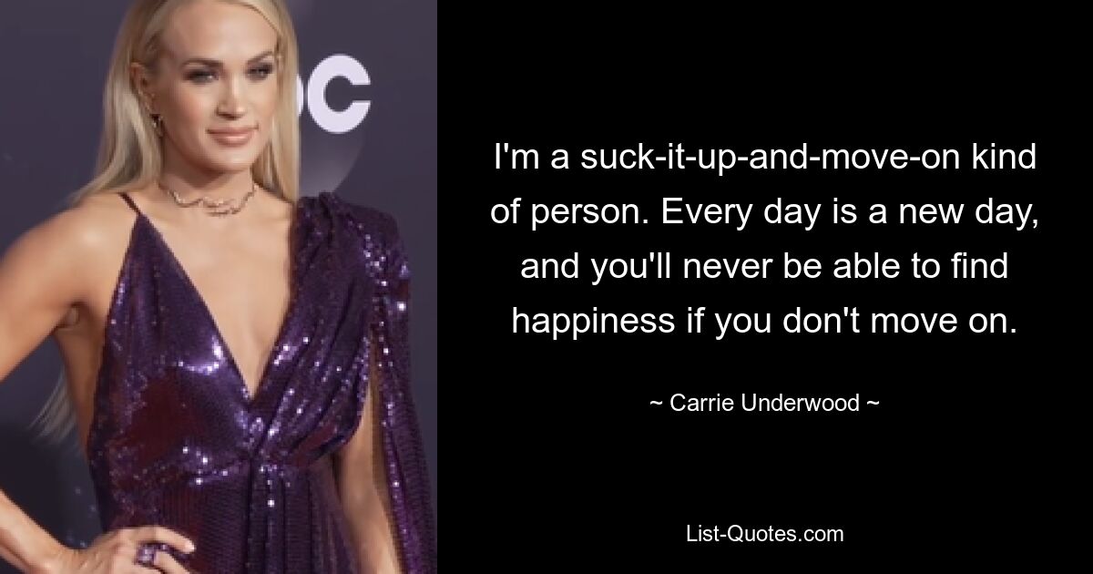 I'm a suck-it-up-and-move-on kind of person. Every day is a new day, and you'll never be able to find happiness if you don't move on. — © Carrie Underwood