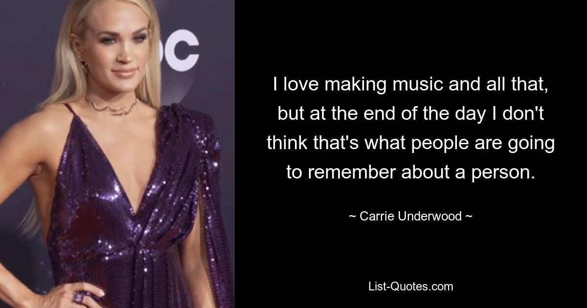 I love making music and all that, but at the end of the day I don't think that's what people are going to remember about a person. — © Carrie Underwood