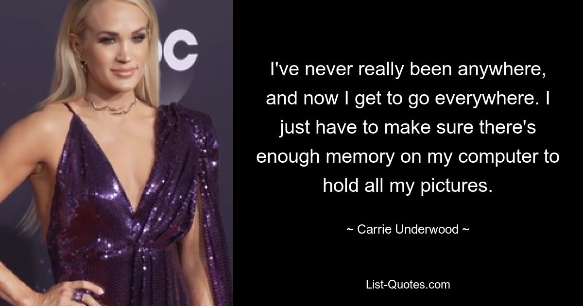 I've never really been anywhere, and now I get to go everywhere. I just have to make sure there's enough memory on my computer to hold all my pictures. — © Carrie Underwood