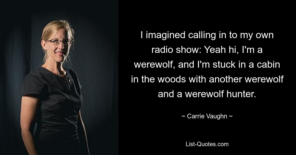 I imagined calling in to my own radio show: Yeah hi, I'm a werewolf, and I'm stuck in a cabin in the woods with another werewolf and a werewolf hunter. — © Carrie Vaughn