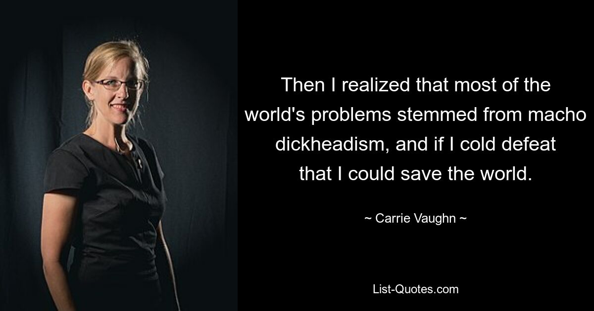 Then I realized that most of the world's problems stemmed from macho dickheadism, and if I cold defeat that I could save the world. — © Carrie Vaughn