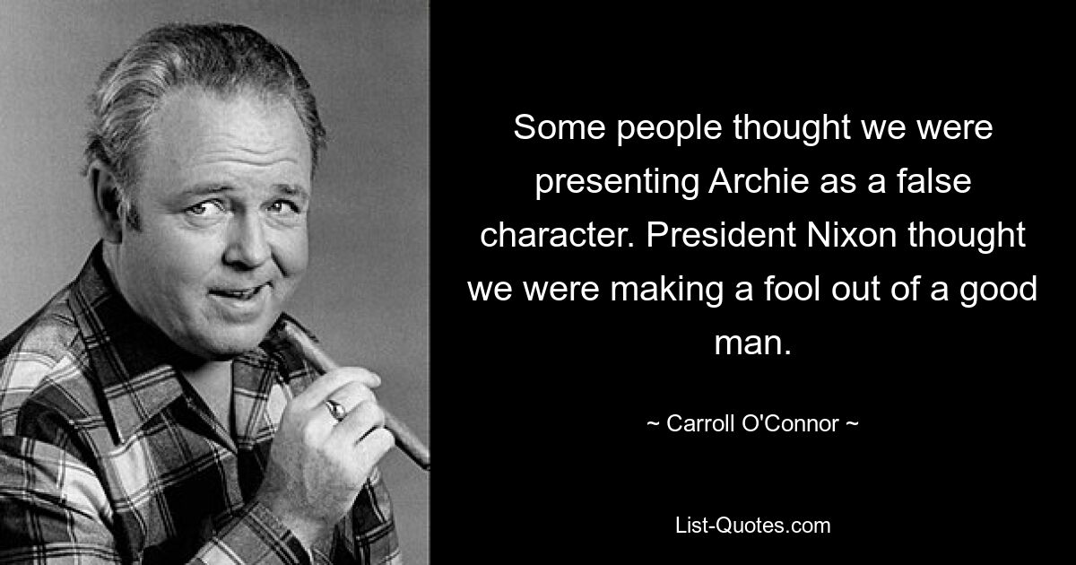 Some people thought we were presenting Archie as a false character. President Nixon thought we were making a fool out of a good man. — © Carroll O'Connor