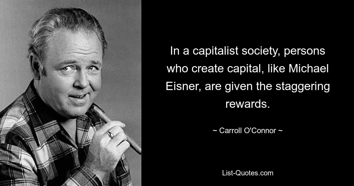 In a capitalist society, persons who create capital, like Michael Eisner, are given the staggering rewards. — © Carroll O'Connor