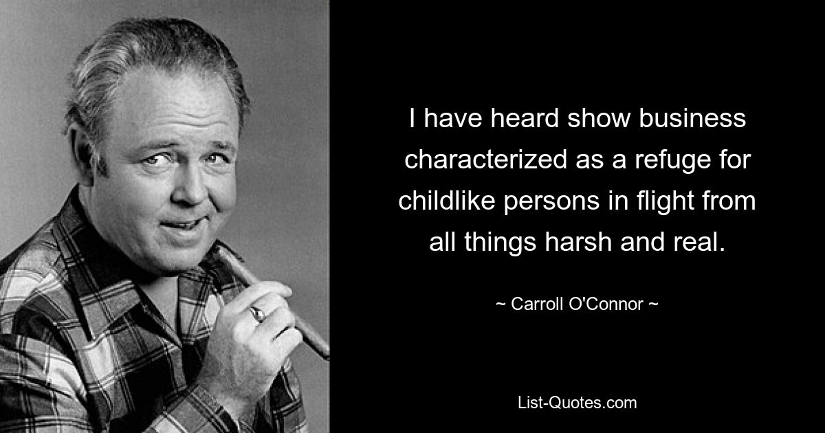 I have heard show business characterized as a refuge for childlike persons in flight from all things harsh and real. — © Carroll O'Connor