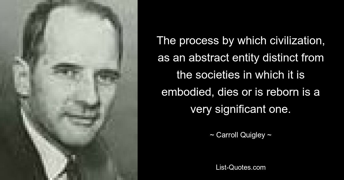 The process by which civilization, as an abstract entity distinct from the societies in which it is embodied, dies or is reborn is a very significant one. — © Carroll Quigley