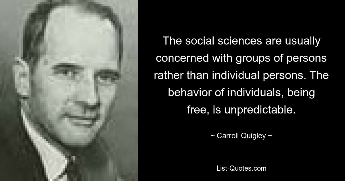 The social sciences are usually concerned with groups of persons rather than individual persons. The behavior of individuals, being free, is unpredictable. — © Carroll Quigley