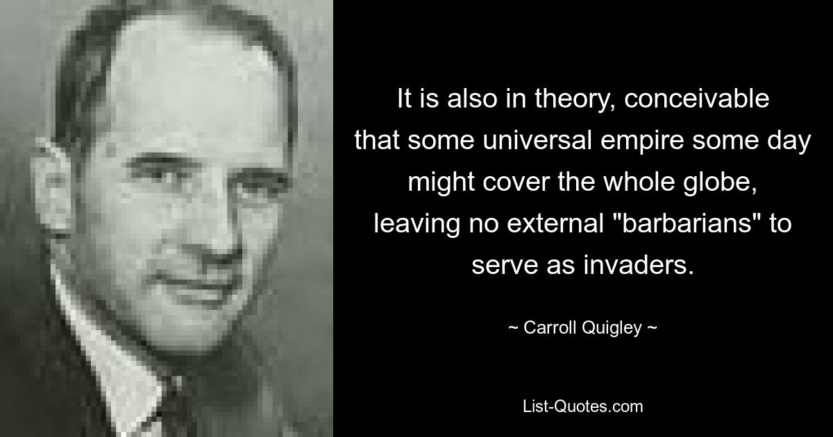 It is also in theory, conceivable that some universal empire some day might cover the whole globe, leaving no external "barbarians" to serve as invaders. — © Carroll Quigley