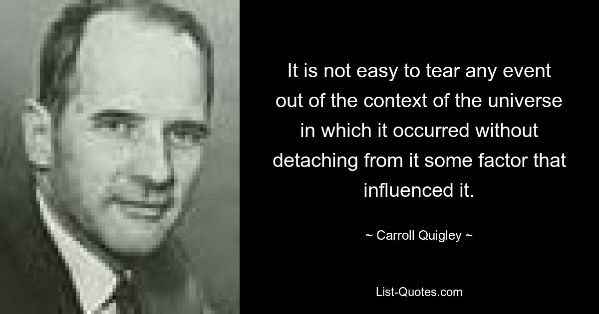 It is not easy to tear any event out of the context of the universe in which it occurred without detaching from it some factor that influenced it. — © Carroll Quigley