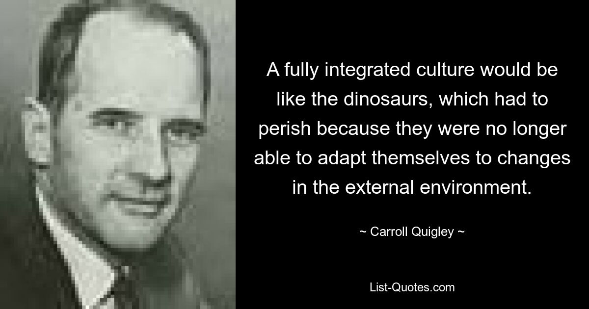 A fully integrated culture would be like the dinosaurs, which had to perish because they were no longer able to adapt themselves to changes in the external environment. — © Carroll Quigley