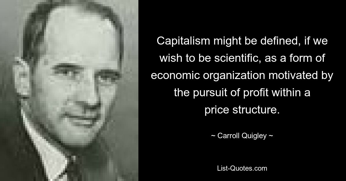 Capitalism might be defined, if we wish to be scientific, as a form of economic organization motivated by the pursuit of profit within a price structure. — © Carroll Quigley