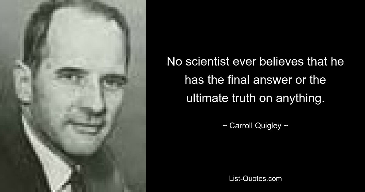 No scientist ever believes that he has the final answer or the ultimate truth on anything. — © Carroll Quigley