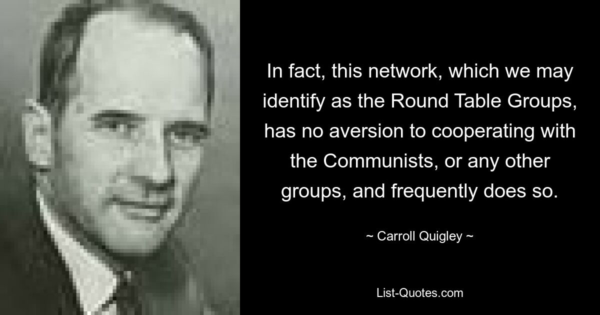 In fact, this network, which we may identify as the Round Table Groups, has no aversion to cooperating with the Communists, or any other groups, and frequently does so. — © Carroll Quigley