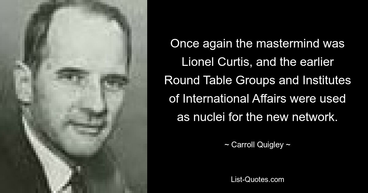 Once again the mastermind was Lionel Curtis, and the earlier Round Table Groups and Institutes of International Affairs were used as nuclei for the new network. — © Carroll Quigley