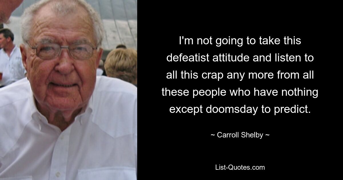 I'm not going to take this defeatist attitude and listen to all this crap any more from all these people who have nothing except doomsday to predict. — © Carroll Shelby