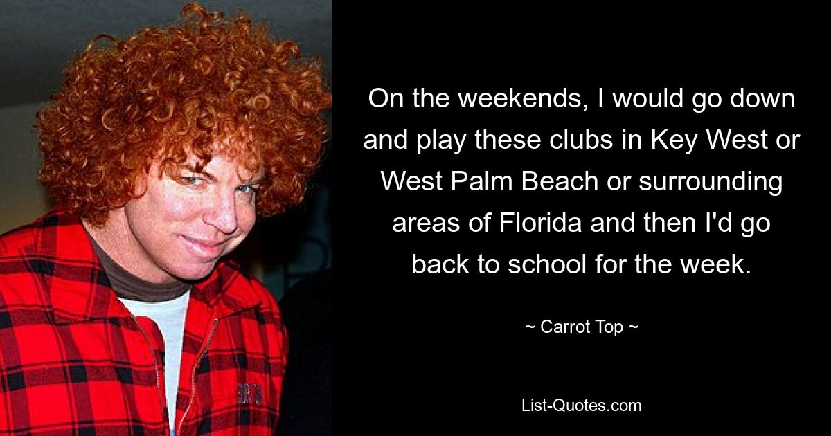 On the weekends, I would go down and play these clubs in Key West or West Palm Beach or surrounding areas of Florida and then I'd go back to school for the week. — © Carrot Top