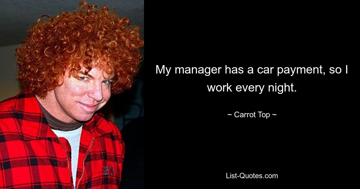 My manager has a car payment, so I work every night. — © Carrot Top