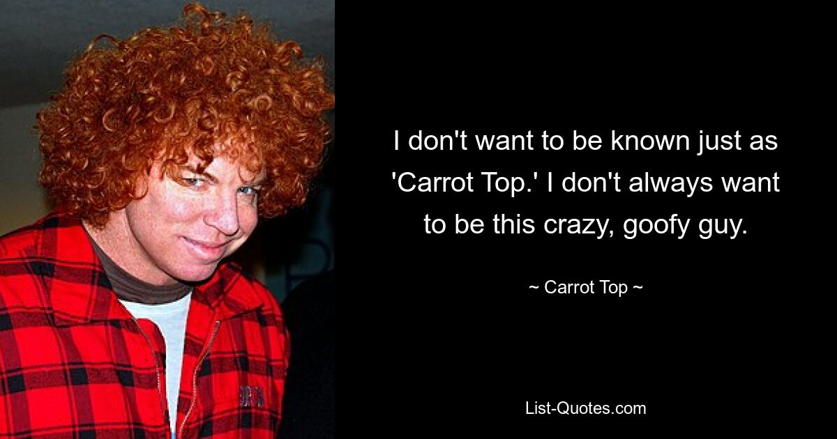 I don't want to be known just as 'Carrot Top.' I don't always want to be this crazy, goofy guy. — © Carrot Top