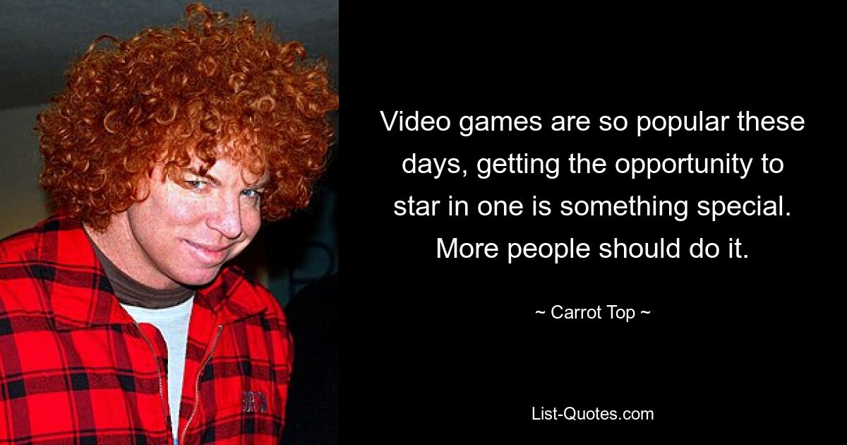 Video games are so popular these days, getting the opportunity to star in one is something special. More people should do it. — © Carrot Top