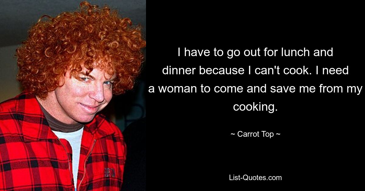 I have to go out for lunch and dinner because I can't cook. I need a woman to come and save me from my cooking. — © Carrot Top