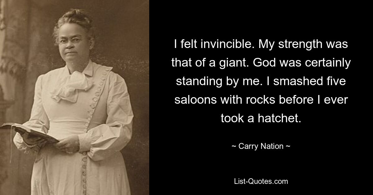 I felt invincible. My strength was that of a giant. God was certainly standing by me. I smashed five saloons with rocks before I ever took a hatchet. — © Carry Nation