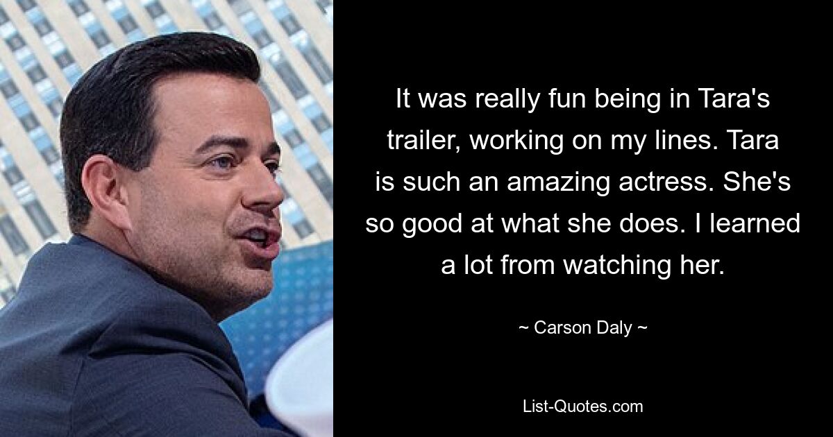 It was really fun being in Tara's trailer, working on my lines. Tara is such an amazing actress. She's so good at what she does. I learned a lot from watching her. — © Carson Daly