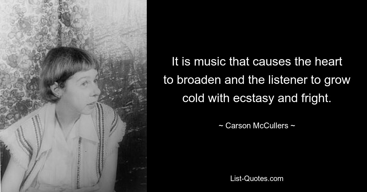 It is music that causes the heart to broaden and the listener to grow cold with ecstasy and fright. — © Carson McCullers