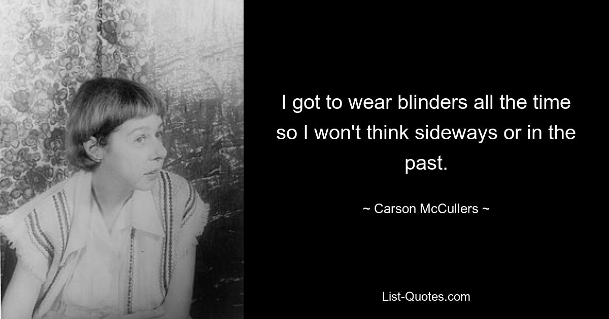 I got to wear blinders all the time so I won't think sideways or in the past. — © Carson McCullers