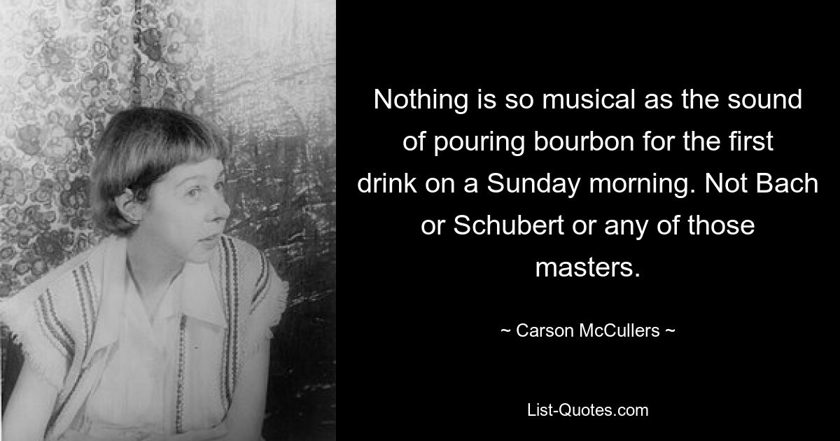 Nothing is so musical as the sound of pouring bourbon for the first drink on a Sunday morning. Not Bach or Schubert or any of those masters. — © Carson McCullers