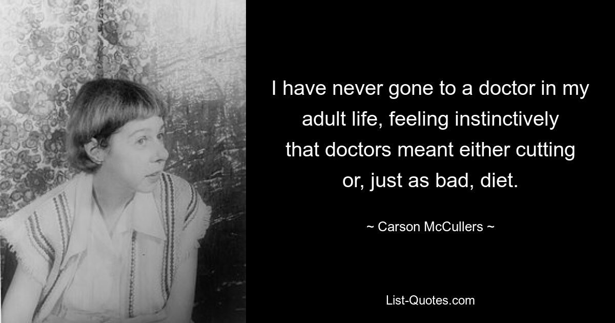 I have never gone to a doctor in my adult life, feeling instinctively that doctors meant either cutting or, just as bad, diet. — © Carson McCullers