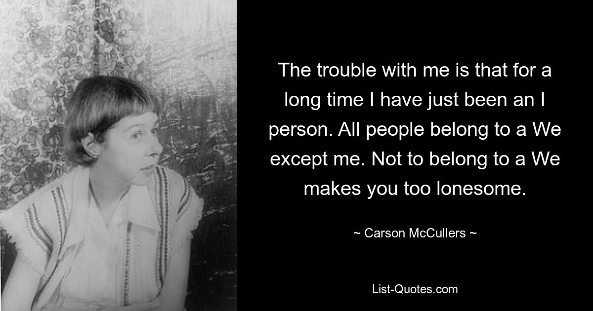 The trouble with me is that for a long time I have just been an I person. All people belong to a We except me. Not to belong to a We makes you too lonesome. — © Carson McCullers