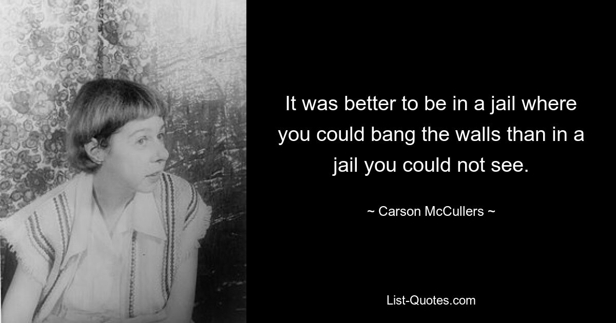 It was better to be in a jail where you could bang the walls than in a jail you could not see. — © Carson McCullers