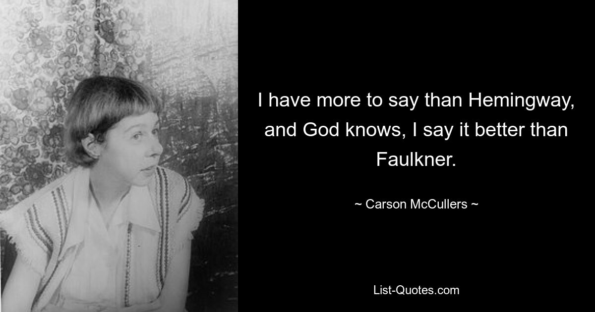 I have more to say than Hemingway, and God knows, I say it better than Faulkner. — © Carson McCullers