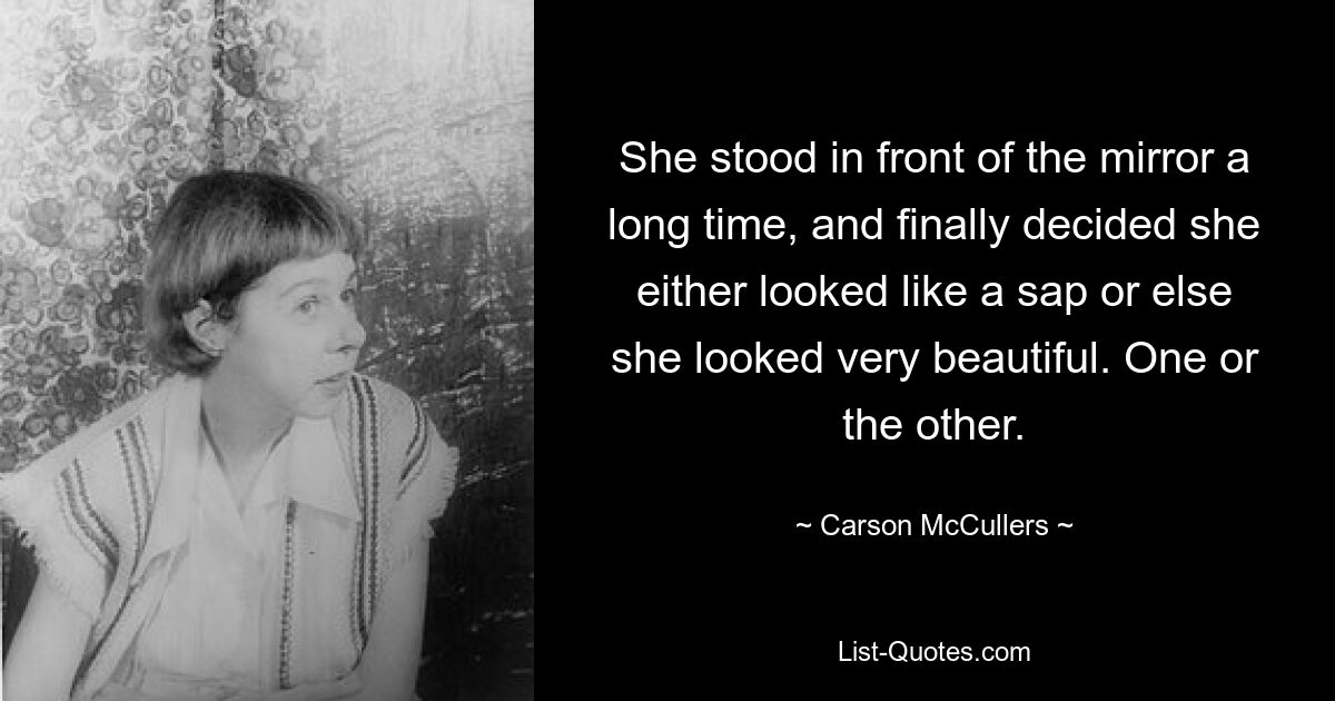 She stood in front of the mirror a long time, and finally decided she either looked like a sap or else she looked very beautiful. One or the other. — © Carson McCullers