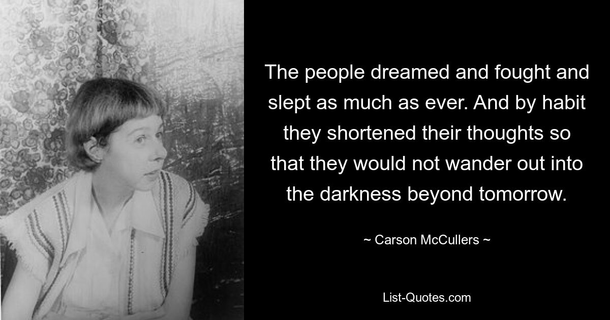 The people dreamed and fought and slept as much as ever. And by habit they shortened their thoughts so that they would not wander out into the darkness beyond tomorrow. — © Carson McCullers