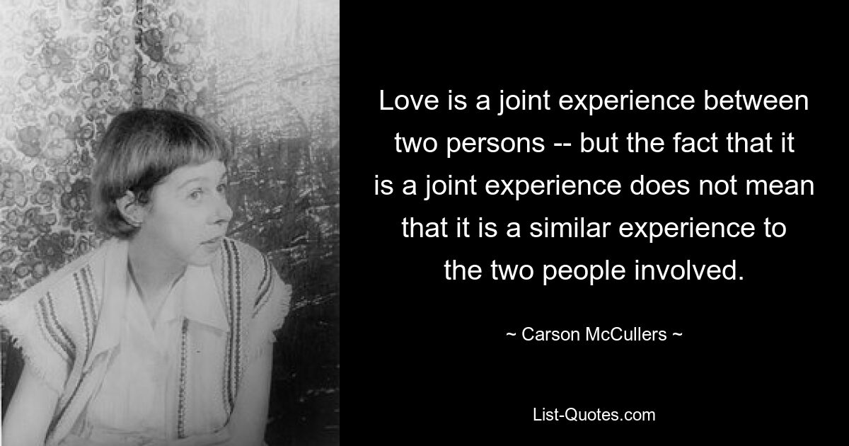 Love is a joint experience between two persons -- but the fact that it is a joint experience does not mean that it is a similar experience to the two people involved. — © Carson McCullers