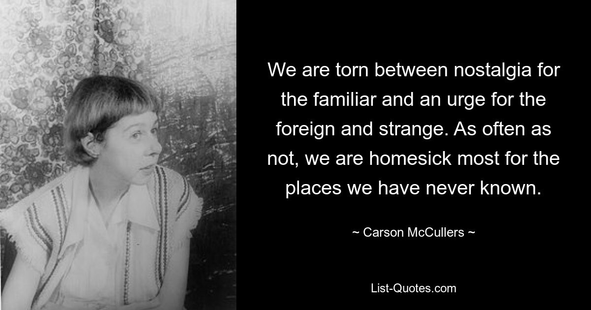 We are torn between nostalgia for the familiar and an urge for the foreign and strange. As often as not, we are homesick most for the places we have never known. — © Carson McCullers