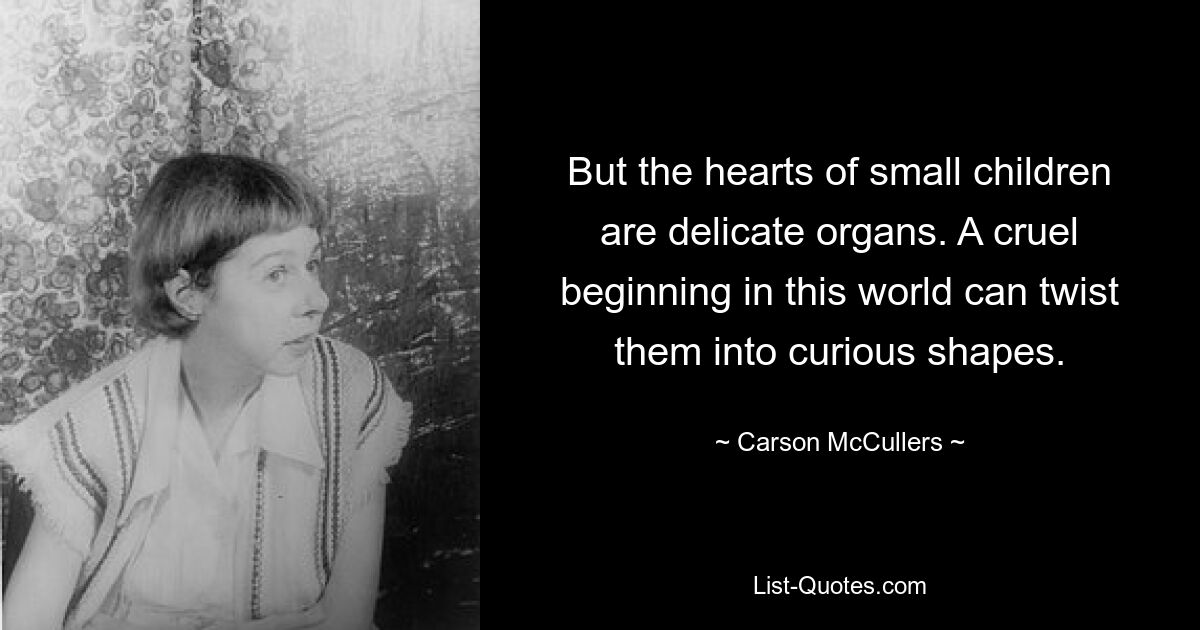 But the hearts of small children are delicate organs. A cruel beginning in this world can twist them into curious shapes. — © Carson McCullers