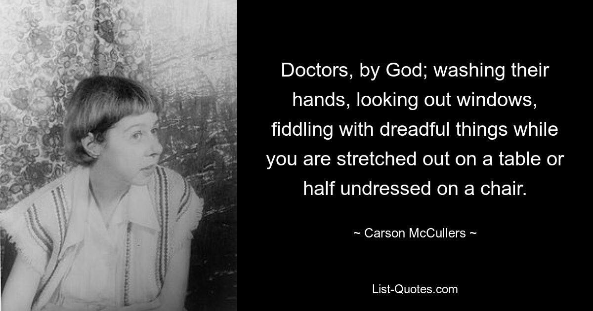 Doctors, by God; washing their hands, looking out windows, fiddling with dreadful things while you are stretched out on a table or half undressed on a chair. — © Carson McCullers