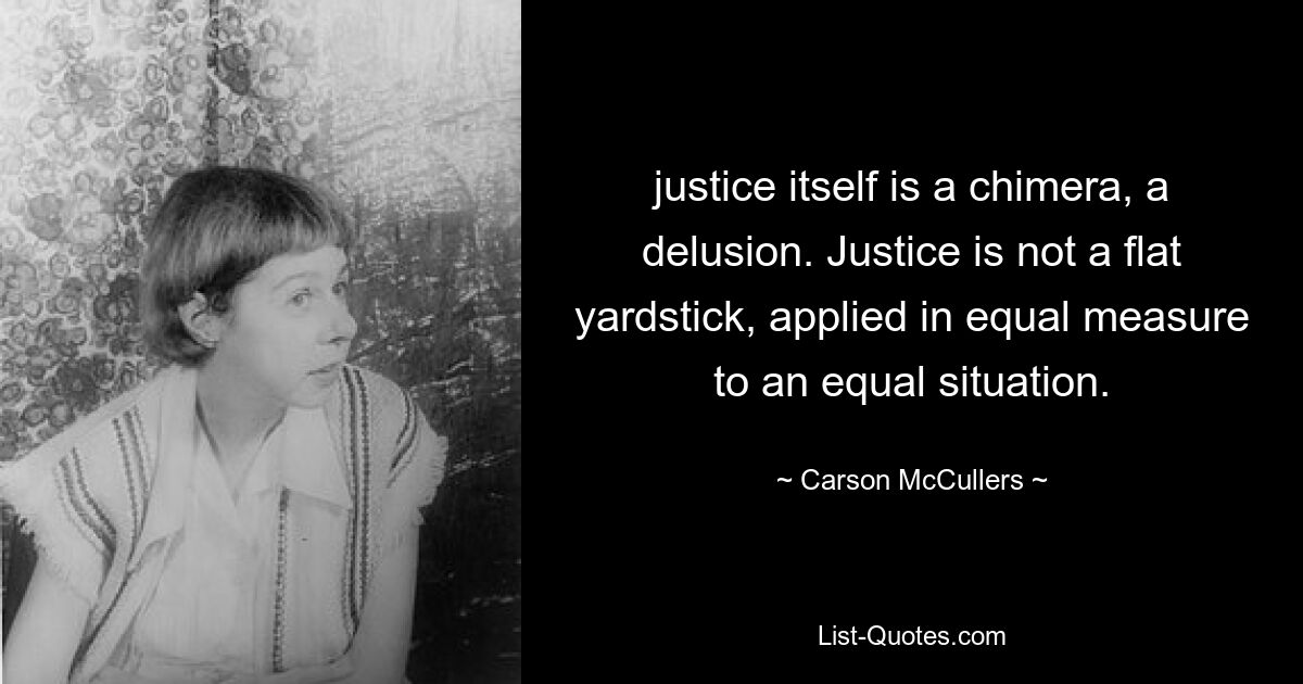 justice itself is a chimera, a delusion. Justice is not a flat yardstick, applied in equal measure to an equal situation. — © Carson McCullers