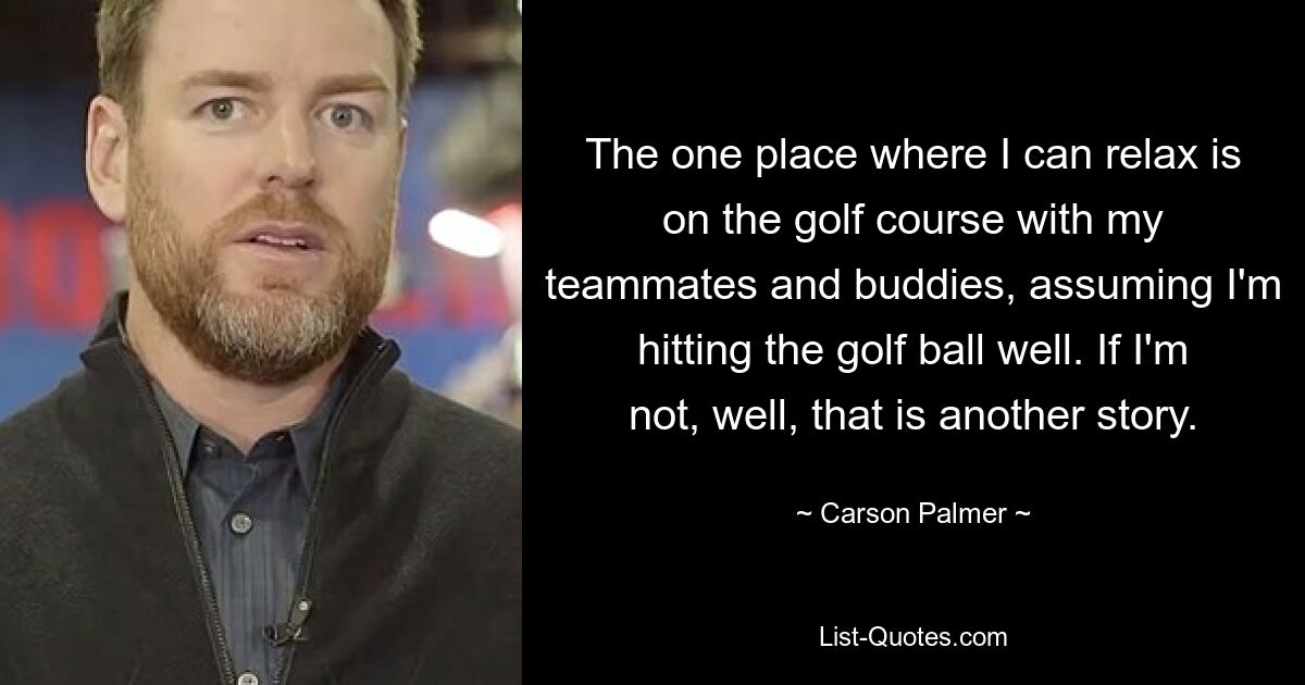 The one place where I can relax is on the golf course with my teammates and buddies, assuming I'm hitting the golf ball well. If I'm not, well, that is another story. — © Carson Palmer