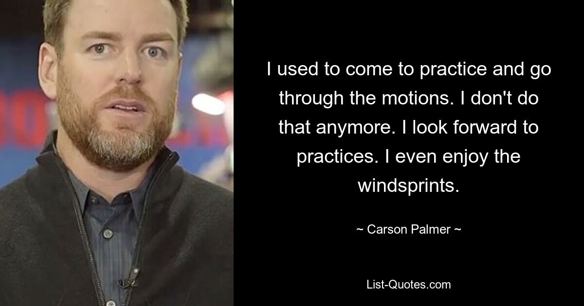 I used to come to practice and go through the motions. I don't do that anymore. I look forward to practices. I even enjoy the windsprints. — © Carson Palmer