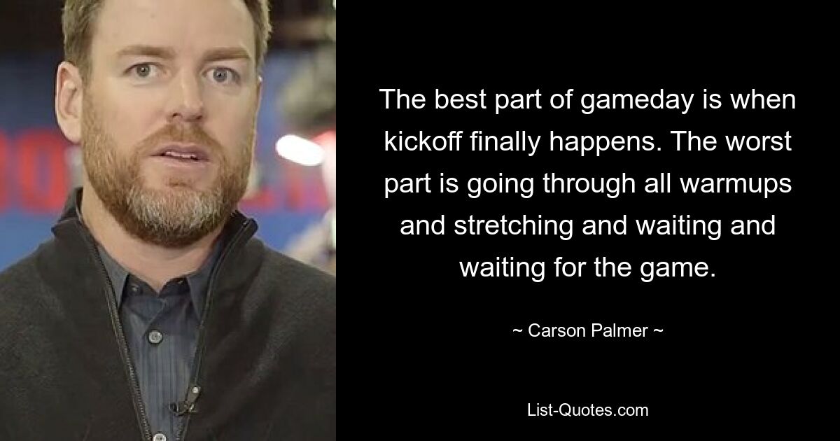 The best part of gameday is when kickoff finally happens. The worst part is going through all warmups and stretching and waiting and waiting for the game. — © Carson Palmer