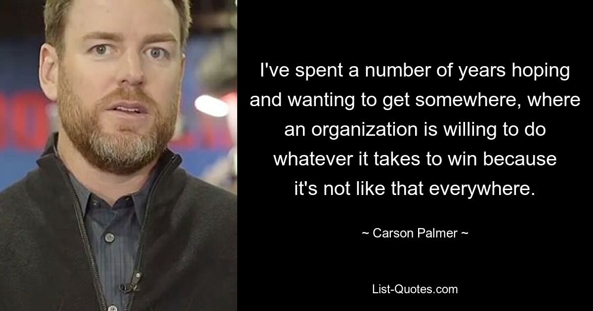 I've spent a number of years hoping and wanting to get somewhere, where an organization is willing to do whatever it takes to win because it's not like that everywhere. — © Carson Palmer