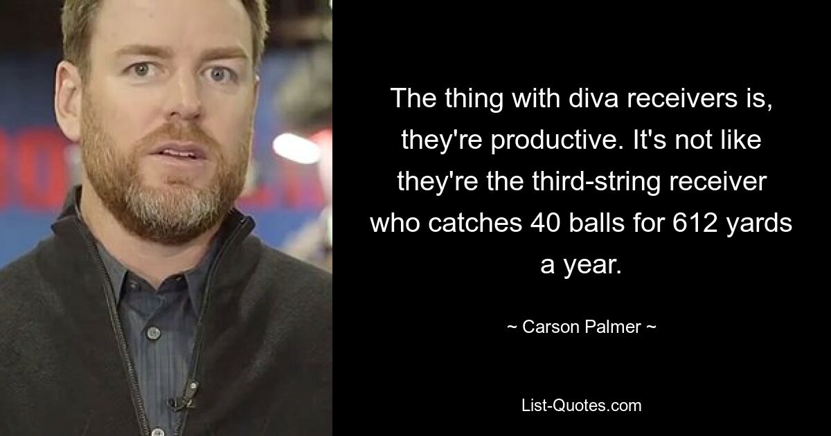 The thing with diva receivers is, they're productive. It's not like they're the third-string receiver who catches 40 balls for 612 yards a year. — © Carson Palmer